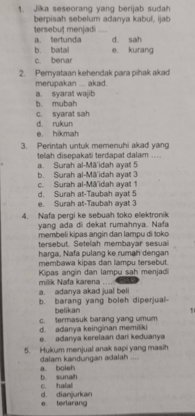 Jika seseorang yang berijab sudah
berpisah sebelum adanya kabul, ijab
tersebuț menjadi ....
a. tertunda d. sah
b. batal e. kurang
c. benar
2. Pemyataan kehendak para pihak akad
merupakan ... akad.
a. syarat wajib
b. mubah
c. syarat sah
d. rukun
e. hikmah
3. Perintah untuk memenuhi akad yang
telah disepakati terdapat dalam ..
a. Surah al-Mā'idah ayat 5
b. Surah al-Mā'idah ayat 3
c. Surah al-Mā'idah ayat 1
d. Surah at-Taubah ayat 5
e. Surah at-Taubah ayat 3
4. Nafa pergi ke sebuah toko elektronik
yang ada di dekat rumahnya. Nafa
membeli kipas angin dan lampu di toko
tersebut. Setelah membayar sesuai
harga, Nafa pulang ke rumah dengan
membawa kipas dan lampu tersebut.
Kipas angin dan lampu sah menjadi
milik Nafa karena … HOTS
a. adanya akad jual beli
b. barang yang boleh diperjual-
belikan 1
c. termasuk barang yang umum
d. adanya keinginan memiliki
e adanya kerelaan dari keduanya
5. Hukum menjual anak sapi yang masih
dalam kandungan adalah ....
a. boleh
b. sunah
c. halal
d. dianjurkan
e. terlarang