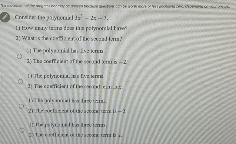 The movement of the progress bar may be uneven because questions can be worth more or less (including zero) depending on your answer:
Consider the polynomial 3x^3-2x+7. 
1) How many terms does this polynomial have?
2) What is the coefficient of the second term?
1) The polynomial has five terms.
2) The coefficient of the second term is −2.
1) The polynomial has five terms.
2) The coefficient of the second term is x.
1) The polynomial has three terms.
2) The coefficient of the second term is —2
1) The polynomial has three terms.
2) The coefficient of the second term is x.