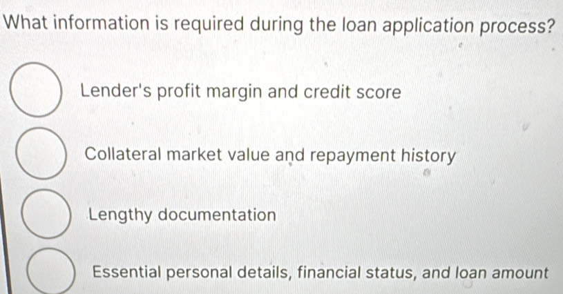 What information is required during the loan application process?
Lender's profit margin and credit score
Collateral market value and repayment history
Lengthy documentation
Essential personal details, financial status, and loan amount