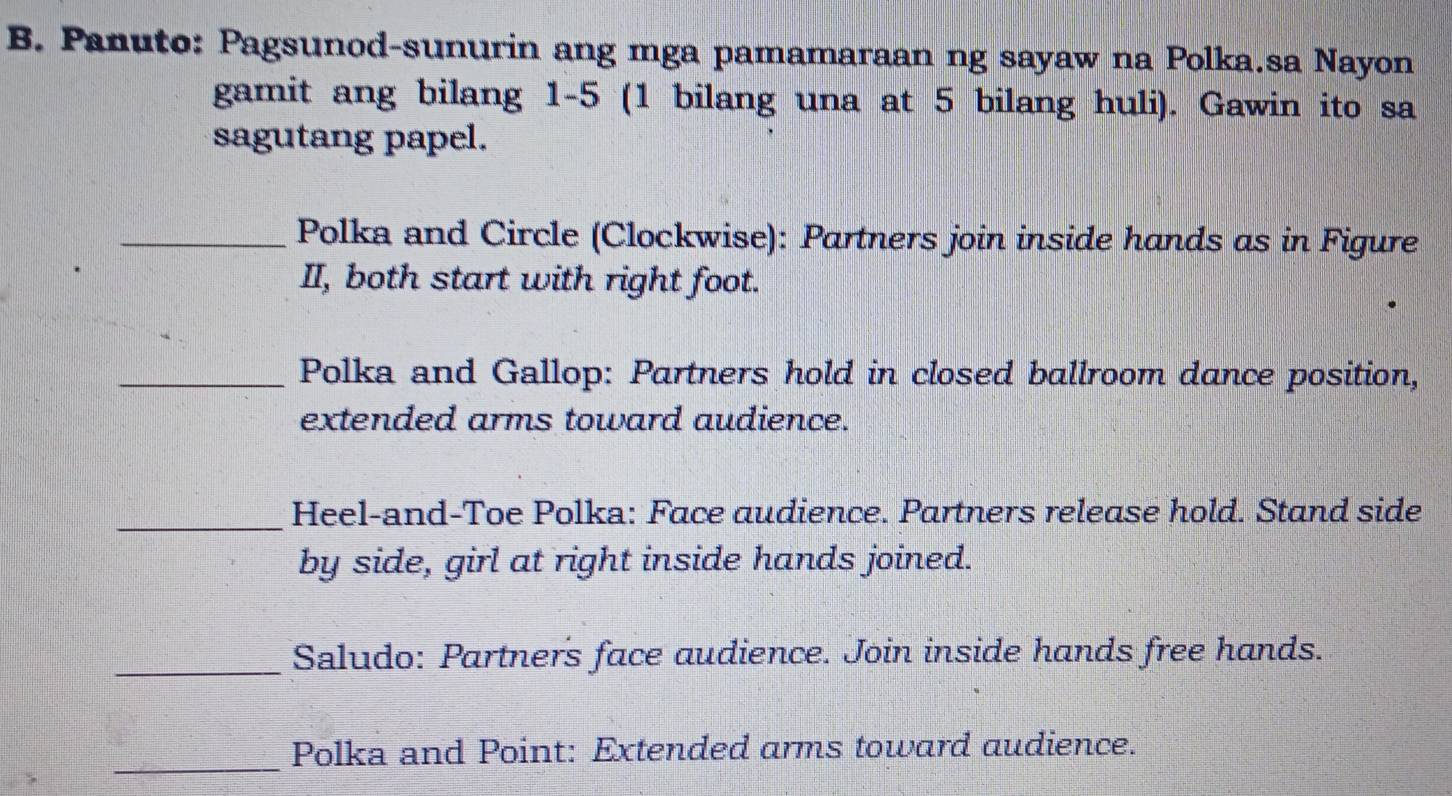 Panuto: Pagsunod-sunurin ang mga pamamaraan ng sayaw na Polka.sa Nayon 
gamit ang bilang 1-5 (1 bilang una at 5 bilang huli). Gawin ito sa 
sagutang papel. 
_Polka and Circle (Clockwise): Partners join inside hands as in Figure 
II, both start with right foot. 
_Polka and Gallop: Partners hold in closed ballroom dance position, 
extended arms toward audience. 
_Heel-and-Toe Polka: Face audience. Partners release hold. Stand side 
by side, girl at right inside hands joined. 
_Saludo: Partners face audience. Join inside hands free hands. 
_ 
Polka and Point: Extended arms toward audience.