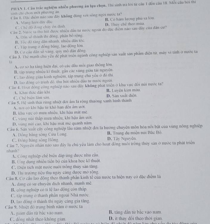 PHẢN 1. Câu trắc nghiệm nhiều phương ản lựa chọn. Thi sinh trá lời từ câu 1 đến câu 18. Mỗi câu hội thi
sinh chí chon một phương án
Câu 1. Đặc điệm nào sau đây không đúng với sống ngời nước ta?
A. Mạng lưới đây đặc B. Có hám lượng phù sa lớn
C. Chế độ đóng chây ôn định D. Thuy chể theo mùa
Câu 2. Nược ta thủ hút được nhiều đầu tư nước ngoài đo đặc điệm nào sau đãy của dân cư?
A, Dân số thành thị đồng, phần bố rộng
B. Tộc độ tăng dân nhanh, nhiêu dân tộc.
C. Tập trung ở đồng băng, lao động lớn.
D. Cơ cầu dân số vàng, quy mô dân đồng
Câu 3. Thể mạnh chủ yếu để phát triển ngành công nghiệp sản xuất sản phẩm điện tứ, máy vi tính ở nước ta
lā
A. cơ số hạ tằng hiện đại, có các đầu môi giao thông lớn.
B. tập trung nhiều kĩ thuật, gắn các vùng giàu tái nguyên.
C. lao động giáu kinh nghiệm, tập trung chủ yếu ở đô thị
D. lao động có trình độ, thu hút nhiều đầu tư nước ngoài.
Cầâu 4. Hoạt động công nghiệp nào sau đây không phát triên ở khu vực đổi núi nước ta?
A. Khai thác dầu khi B. Luyện kim màu.
C. Chế biển lâm sản D. Sản xuất diện
Câu 5. Hệ sinh thái rừng nhiệt đời âm là rộng thường xanh hình thành
A. nơi có khi hậu từ khô hạn đến ẩm ướt
B. khu vực có mưa nhiêu, khi hậu mát mê.
C. vùng núi thập mưa nhiệu, khi hậu âm ướt.
D. vùng núi cao, khí hậu mát mẻ quanh năm.
Câu 6. Sản xuất cây công nghiệp lâu năm nhiệt đới là hướng chuyên môn hóa nỗi bật của vùng nông nghiệp
A. Đông băng sông Cứu Long, B. Trung du miên núi Bặc Bộ.
C. Đồng bằng sông Hồng D. Tây Nguyễn.
Câu 7. Nguyên nhân nào sau đây là chủ yêu làm cho hoạt động nuôi trống thủy sản ở nước ta phát triển
nhanh?
A. Công nghiệp chế biển đáp ứng được nhu cầu.
B. Ưng dụng nhiều tiên bộ của khoa học kĩ thuật.
C. Diện tích mặt nước nuôi trồng thủy sản tăng.
D. Thị trường tiêu thụ ngày cảng được mở rộng.
Câu 8. Cơ cầu lao động theo thành phần kinh tế của nước ta hiện nay có đặc điểm là
A. đang có sự chuyển dịch nhanh, mạnh mê.
B. công nghiệp có tỉ lệ lao động còn thập
C. tập trung ở thành phần ngoài Nhà nước,
D. lao động ở thành thị ngày cảng gia tăng.
Câu 9, Nhiệt độ trung bình năm ở nước ta
A. giám dân từ bắc vào nam, B. tăng dẫn từ bắc vào nam
C. đông nhật theo không gian, D. it thay đôi theo thời gian.