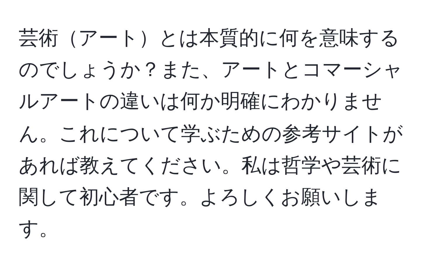 芸術アートとは本質的に何を意味するのでしょうか？また、アートとコマーシャルアートの違いは何か明確にわかりません。これについて学ぶための参考サイトがあれば教えてください。私は哲学や芸術に関して初心者です。よろしくお願いします。