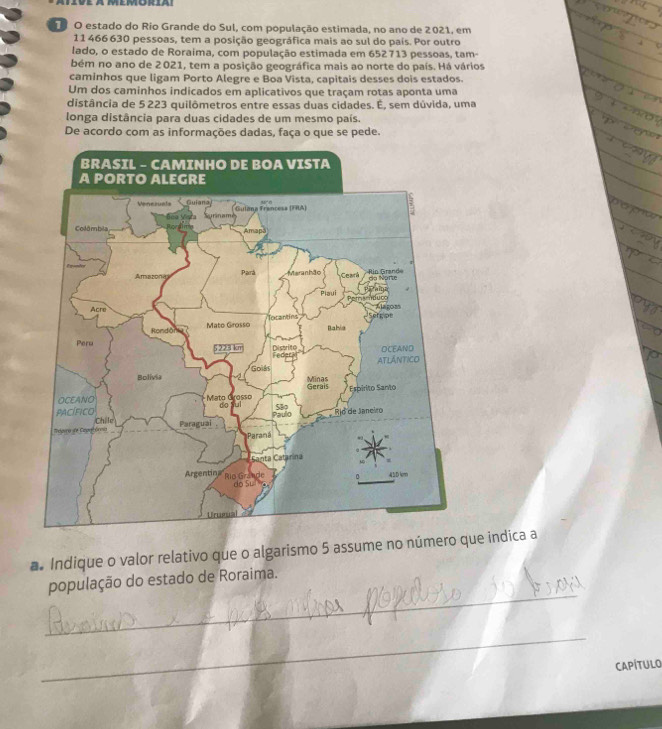 estado do Rio Grande do Sul, com população estimada, no ano de 2021, em
11 466630 pessoas, tem a posição geográfica mais ao sul do país. Por outro 
lado, o estado de Roraima, com população estimada em 652713 pessoas, tam- 
bém no ano de 2021, tem a posição geográfica mais ao norte do país. Há vários 
caminhos que ligam Porto Alegre e Boa Vista, capitais desses dois estados. 
Um dos caminhos indicados em aplicativos que traçam rotas aponta uma 
distância de 5 223 quilômetros entre essas duas cidades. É, sem dúvida, uma 
longa distância para duas cidades de um mesmo país. 
De acordo com as informações dadas, faça o que se pede. 
a. Indique o valor relativo que o algarismo 5 assume no número que indica a 
_ 
população do estado de Roraima. 
_ 
CAPÍTULO