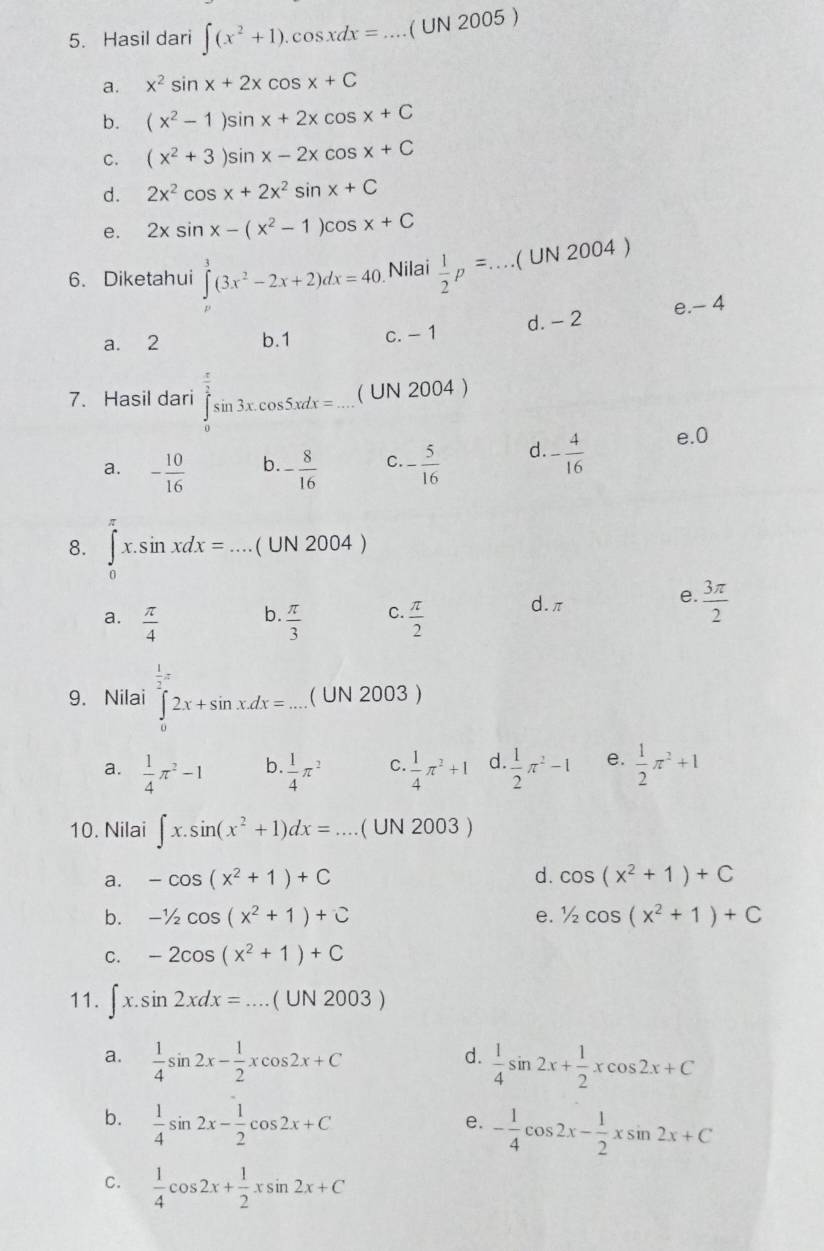 Hasil dari ∈t (x^2+1).cos xdx=. _ ( UN 2005 )
a. x^2sin x+2xcos x+C
b. (x^2-1)sin x+2xcos x+C
C. (x^2+3)sin x-2xcos x+C
d. 2x^2cos x+2x^2sin x+C
e. 2xsin x-(x^2-1)c cos x+C
6. Diketahui ∈tlimits _0^(3(3x^2)-2x+2)dx=40. Nilai  1/2 p=...(UN2004)
a. 2 b.1 c. - 1 d. - 2 e.- 4
7. Hasil dari ∈tlimits _0^((frac π)2)sin 3x.cos 5xdx=... ( UN 2004 )
a. - 10/16  b. - 8/16  C. - 5/16  d. - 4/16  e.0
8. ∈tlimits _0x.sin xdx=....(UN2004)
b.
a.  π /4   π /3  C.  π /2 
d. π
e.  3π /2 
9. Nilai ∈tlimits _0^(22x+sin x.dx=....(UN2003) frac 1)2π
a.  1/4 π^2-1 b.  1/4 π^2 C.  1/4 π^2+1 d.  1/2 π^2-1 e.  1/2 π^2+1
10. Nilai ∈t x.sin (x^2+1)dx=...(UN2003) _
a. -cos (x^2+1)+C d. cos (x^2+1)+C
b. -1/2cos (x^2+1)+C e. 1/2cos (x^2+1)+C
C. -2cos (x^2+1)+C
11. ∈t x.sin 2xdx=...(UN2003)
d.
a.  1/4 sin 2x- 1/2 xcos 2x+C  1/4 sin 2x+ 1/2 xcos 2x+C
b.  1/4 sin 2x- 1/2 cos 2x+C
e. - 1/4 cos 2x- 1/2 xsin 2x+C
C.  1/4 cos 2x+ 1/2 xsin 2x+C