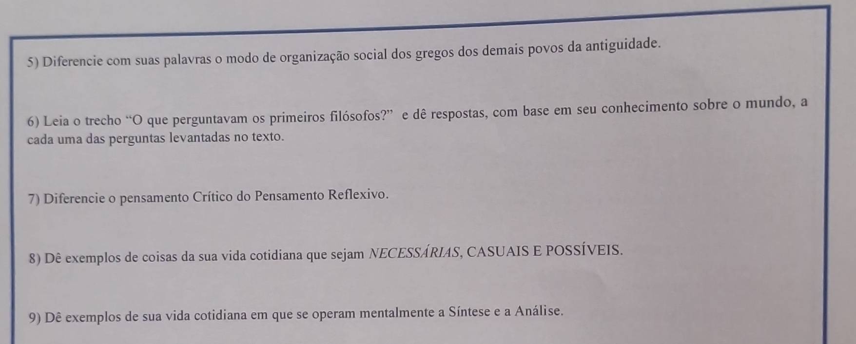 Diferencie com suas palavras o modo de organização social dos gregos dos demais povos da antiguidade. 
6) Leia o trecho “O que perguntavam os primeiros filósofos?” e dê respostas, com base em seu conhecimento sobre o mundo, a 
cada uma das perguntas levantadas no texto. 
7) Diferencie o pensamento Crítico do Pensamento Reflexivo. 
8) Dê exemplos de coisas da sua vida cotidiana que sejam NECESSÁRIAS, CASUAIS E POSSÍVEIS. 
9) Dê exemplos de sua vida cotidiana em que se operam mentalmente a Síntese e a Análise.