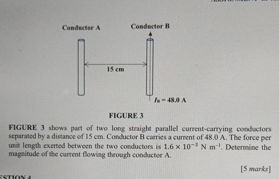 FIGURE 3
FIGURE 3 shows part of two long straight parallel current-carrying conductors
separated by a distance of 15 cm. Conductor B carries a current of 48.0 A. The force per
unit length exerted between the two conductors is 1.6* 10^(-3) N m^(-1). Determine the
magnitude of the current flowing through conductor A.
[5 marks]