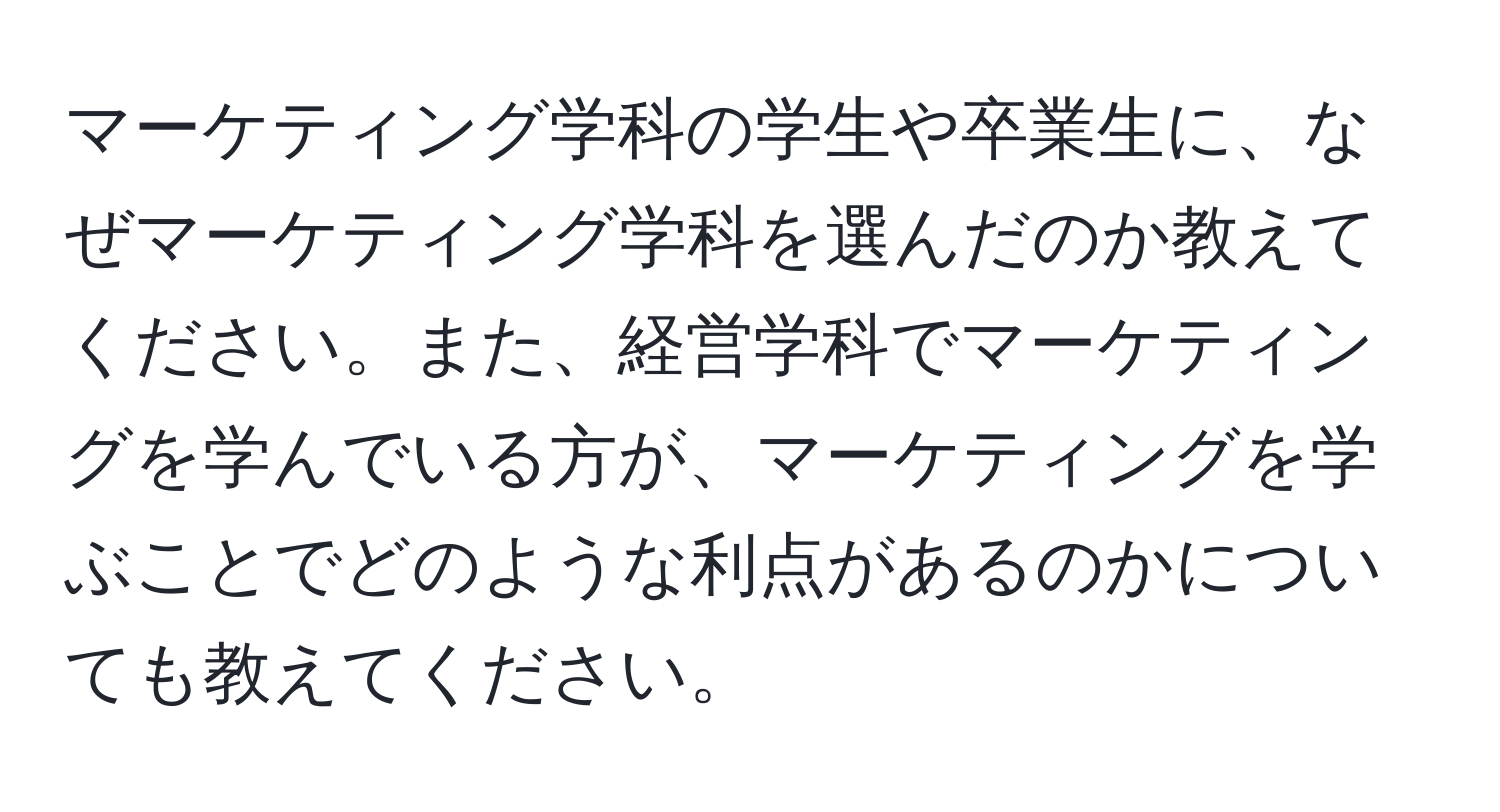 マーケティング学科の学生や卒業生に、なぜマーケティング学科を選んだのか教えてください。また、経営学科でマーケティングを学んでいる方が、マーケティングを学ぶことでどのような利点があるのかについても教えてください。