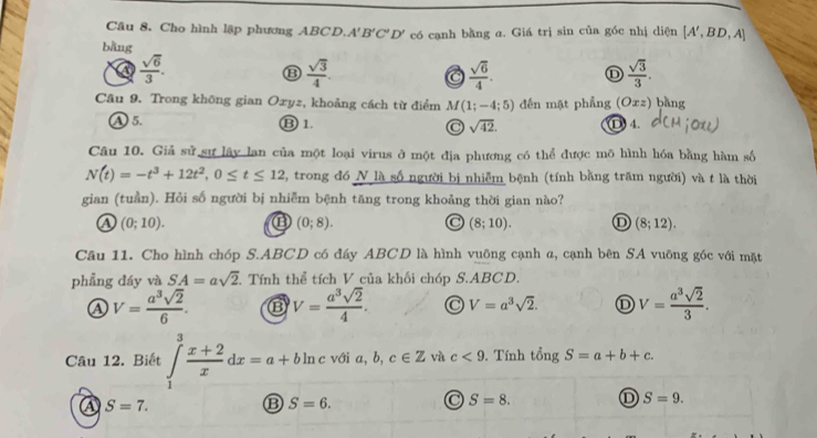 Cho hình lập phương ABCD. A'B'C'D'
bǎng có cạnh bằng a. Giá trị sin của góc nhị diện [A',BD,A]
a  sqrt(6)/3 .
⑬  sqrt(3)/4 .
a  sqrt(6)/4 . ①  sqrt(3)/3 .
Câu 9. Trong không gian Oxyz, khoảng cách từ điểm M(1;-4;5) đến mặt phẳng (Oxz) bằng
① 5. ⑬ 1. C sqrt(42). D)4.
Câu 10. Giả sử sự lây lan của một loại virus ở một địa phương có thể được mõ hình hóa bằng hàm số
N(t)=-t^3+12t^2,0≤ t≤ 12 2, trong đó N là số người bị nhiễm bệnh (tính bằng trăm người) và t là thời
gian (tuần). Hỏi số người bị nhiễm bệnh tăng trong khoảng thời gian nào?
(0;10). ⑬ (0;8). a (8;10). (8;12).
Câu 11. Cho hình chóp S.ABCD có đáy ABCD là hình vuỡng cạnh a, cạnh bên SA vuỡng góc với mặt
phẳng đáy và SA=asqrt(2) Tính thể tích V của khối chóp S.ABCD.
④ V= a^3sqrt(2)/6 . ⑬ V= a^3sqrt(2)/4 . C V=a^3sqrt(2). D V= a^3sqrt(2)/3 .
Câu 12. Biết ∈tlimits _1^(3frac x+2)xdx=a+bln c với a, b, c∈ Z và c<9</tex> . Tính tê ina S=a+b+c.
A S=7.
B S=6.
S=8. ① S=9.