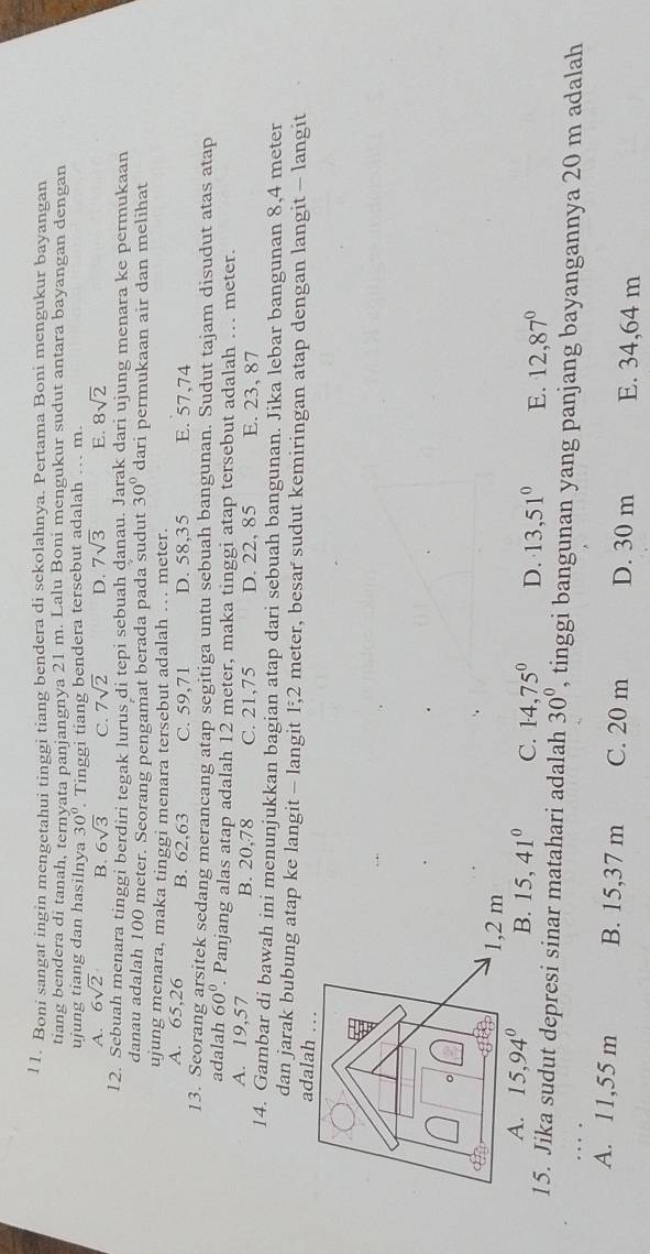 l1. Boni sangat ingin mengetahui tinggi tiang bendera di sekolahnya. Pertama Boni mengukur bayangan
tiang bendera di tanah, ternyata panjangnya 21 m. Lalu Boni mengukur sudut antara bayangan dengan
ujung tiang dan hasilnya 30°. Tinggi tiang bendera tersebut adalah .. m.
A. 6sqrt(2) B. 6sqrt(3) C. 7sqrt(2) D. 7sqrt(3) E. 8sqrt(2)
12. Sebuah menara tinggi berdiri tegak lurus di tepi sebuah danau. Jarak dari ujung menara ke permukaan
danau adalah 100 meter. Seorang pengamat berada pada sudut 30° dari permukaan air dan melihat
ujung menara, maka tinggi menara tersebut adalah .. meter.
A. 65,26 B. 62,63 C. 59,71 D. 58,35 E. 57,74
13. Seorang arsitek sedang merancang atap segitiga untu sebuah bangunan. Sudut tajam disudut atas atap
adalah 60°. Panjang alas atap adalah 12 meter, maka tinggi atap tersebut adalah . meter.
A. 19,57 B. 20,78 C. 21,75 D. 22, 85 E. 23, 87
14. Gambar di bawah ini menunjukkan bagian atap dari sebuah bangunan. Jika lebar bangunan 8,4 meter
dan jarak bubung atap ke langit - langit 1,2 meter, besar sudut kemiringan atap dengan langit - langit
adalah …
1,2 m
A. 15,94° B. 15,41° C. 14,75° D. 13,51° E. 12,87°
15. Jika sudut depresi sinar matahari adalah 30° , tinggi bangunan yang panjang bayangannya 20 m adalah
… .
A. 11,55 m B. 15,37 m C. 20 m D. 30 m E. 34,64 m