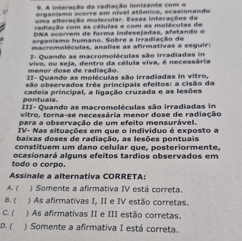 A interação da radiação ionizante com o
2° organismo ocorre em nível atômico, ocasionando
uma alteração molecular. Essas interações da
radiação com as células e com as moléculas de
DNA ocorrem de forma indesejadas, afetando o

organismo humano. Sobre a irradiação de
macromoléculas, analise as afirmativas a seguir:
I- Quando as macromoléculas são irradiadas in
vivo, ou seja, dentro da célula viva, é necessária
menor dose de radiação.
II- Quando as moléculas são irradiadas in vitro,
são observados três principais efeitos: a cisão da
cadeia principal, a ligação cruzada e as lesões
pontuais.
III- Quando as macromoléculas são irradiadas in
vitro, torna-se necessária menor dose de radiação
para a observação de um efeito mensurável.
IV- Nas situações em que o indivíduo é exposto a
baixas doses de radiação, as lesões pontuais
constituem um dano celular que, posteriormente,
ocasionará alguns efeitos tardios observados em
todo o corpo.
Assinale a alternativa CORRETA:
A. ( ) Somente a afirmativa IV está correta.
B. ( ) As afirmativas I, II e IV estão corretas.
C. ( ) As afirmativas II e III estão corretas.
D. ( ) Somente a afirmativa I está correta.