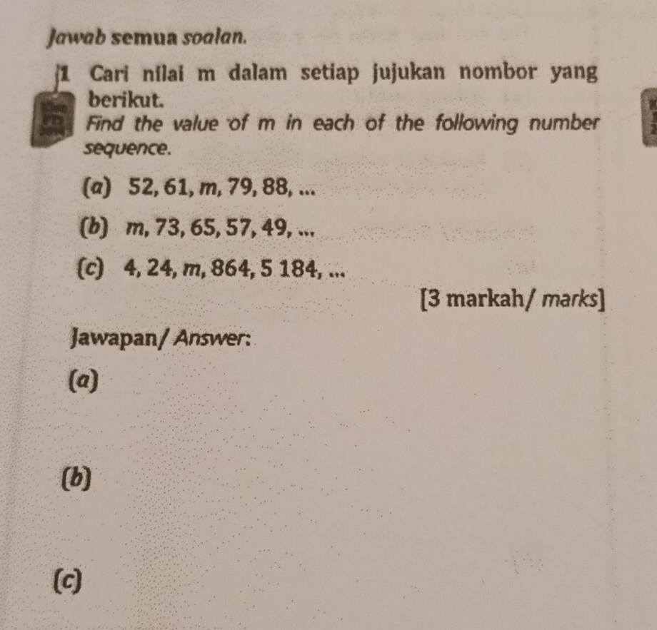 Jawab semua soalan. 
[1 Cari nilai m dalam setiap jujukan nombor yang 
berikut. 
Find the value of m in each of the following number 
sequence. 
(a) 52, 61, m, 79, 88, ... 
(b) m, 73, 65, 57, 49, ... 
(c) 4, 24, m, 864, 5 184, ... 
[3 markah/ marks] 
Jawapan/ Answer: 
(a) 
(b) 
(c)