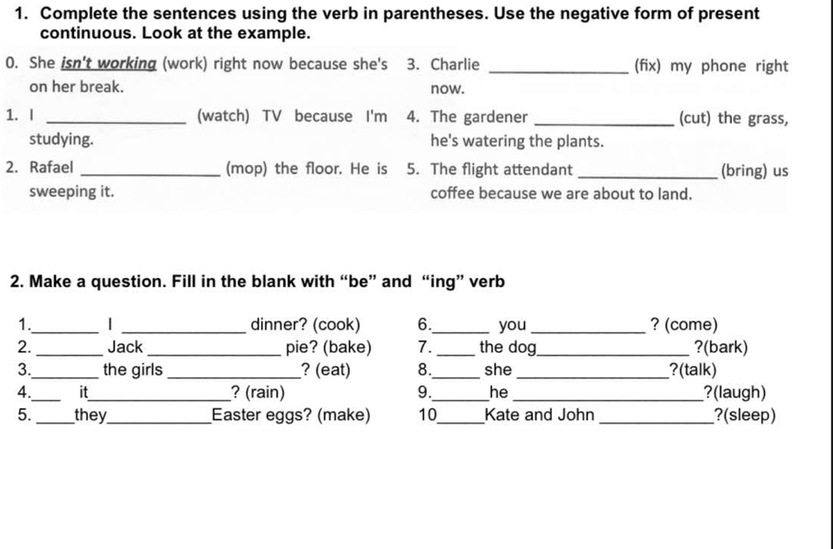 Complete the sentences using the verb in parentheses. Use the negative form of present 
continuous. Look at the example. 
0. She isn't working (work) right now because she's 3. Charlie _(fix) my phone right 
on her break. now. 
1. I _(watch) TV because I'm 4. The gardener _(cut) the grass, 
studying. he's watering the plants. 
2. Rafael _(mop) the floor. He is 5. The flight attendant _(bring) us 
sweeping it. coffee because we are about to land. 
2. Make a question. Fill in the blank with “be” and “ing” verb 
1._ | _dinner? (cook) 6._ you _? (come) 
2. _Jack _pie? (bake) 7. _the dog_ ?(bark) 
3._ the girls _? (eat) 8._ she_ ?(talk) 
4._ it_ ? (rain) 9._ he _?(laugh) 
5._ they_ Easter eggs? (make) 10_ Kate and John _?(sleep)