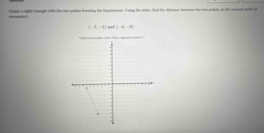 Gmpih a right tiangle with the two points forming the hypotenuse. Using the sides, find the distance between the two points, to the nearest teath (if
(-7,-1) and (-4,-8)
"Cink twne to dinse a lne, Click a segment to erase it."