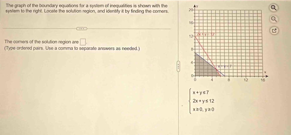 The graph of the boundary equations for a system of inequalities is shown with the 
system to the right. Locate the solution region, and identify it by finding the corners. 
z
The corners of the solution region are □ .
(Type ordered pairs. Use a comma to separate answers as needed.)
beginarrayl x+y≤ 7 2x+y≤ 12 x≥ 0,y≥ 0endarray.