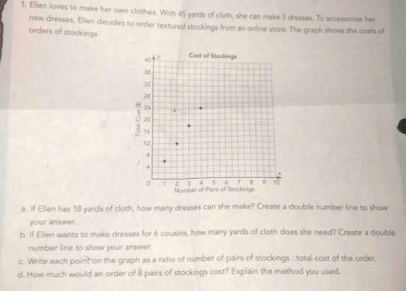 Ellen loves to make her own clothes. With 45 yards of cloth, she can make 5 dresses. To accessorize her 
new dresses, Ellen decides to order textured stockings from an online store. The graph shows the costs of 
orders of stockings. 
a. If Ellen has 18 yards of cloth, how many dresses can she make? Create a double number line to show 
your answer. 
b. If Ellen wants to make dresses for 6 cousins, how many yards of cloth does she need? Create a double 
number line to show your answer. 
c. Write each point on the graph as a ratio of number of pairs of stockings : total cost of the order. 
d. How much would an order of 8 pairs of stockings cost? Explain the method you used.