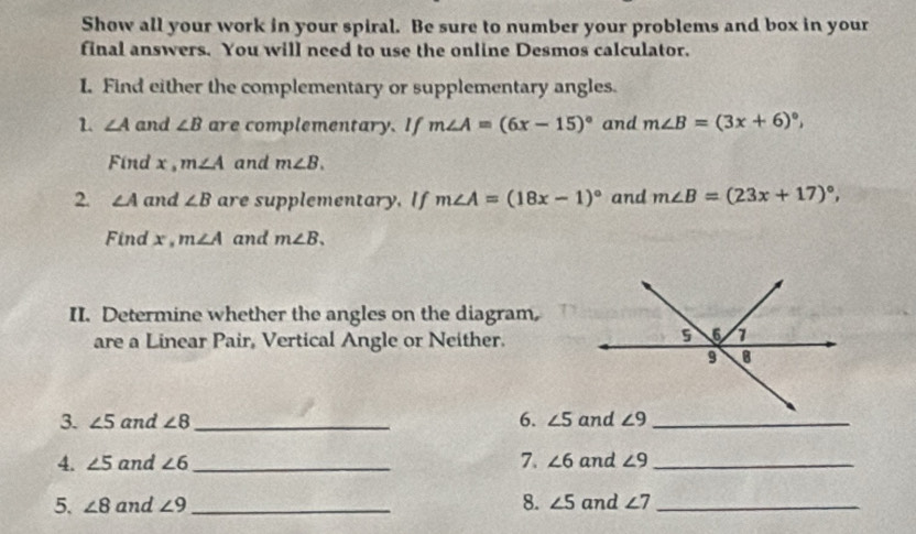 Show all your work in your spiral. Be sure to number your problems and box in your 
final answers. You will need to use the online Desmos calculator. 
I. Find either the complementary or supplementary angles. 
1. ∠ A and ∠ B are complementary. If m∠ A=(6x-15)^circ  and m∠ B=(3x+6)^circ , 
Find x , m∠ A and m∠ B. 
2. ∠ A and ∠ B are supplementary, If m∠ A=(18x-1)^circ  and m∠ B=(23x+17)^circ , 
Find x , m∠ A and m∠ B. 
II. Determine whether the angles on the diagram, 
are a Linear Pair, Vertical Angle or Neither. 
3. ∠ 5 and ∠ 8 _6. ∠ 5 ∠ 9 _ 
7. 
4. ∠ 5 and ∠ 6 _ ∠ 6 and ∠ 9 _ 
5. ∠ 8 and ∠ 9 _ 8. ∠ 5 and ∠ 7 _