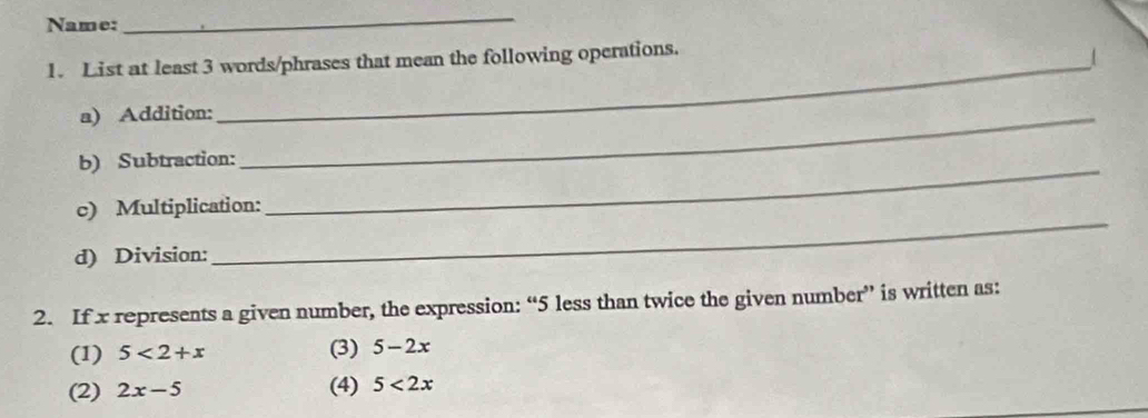 Name:
_
1. List at least 3 words/phrases that mean the following operations.
/
a) Addition:_
b) Subtraction:_
_
c) Multiplication:
d) Division:
2. If x represents a given number, the expression: “ 5 less than twice the given number” is written as:
(1) 5<2+x (3) 5-2x
(2) 2x-5 (4) 5<2x</tex>