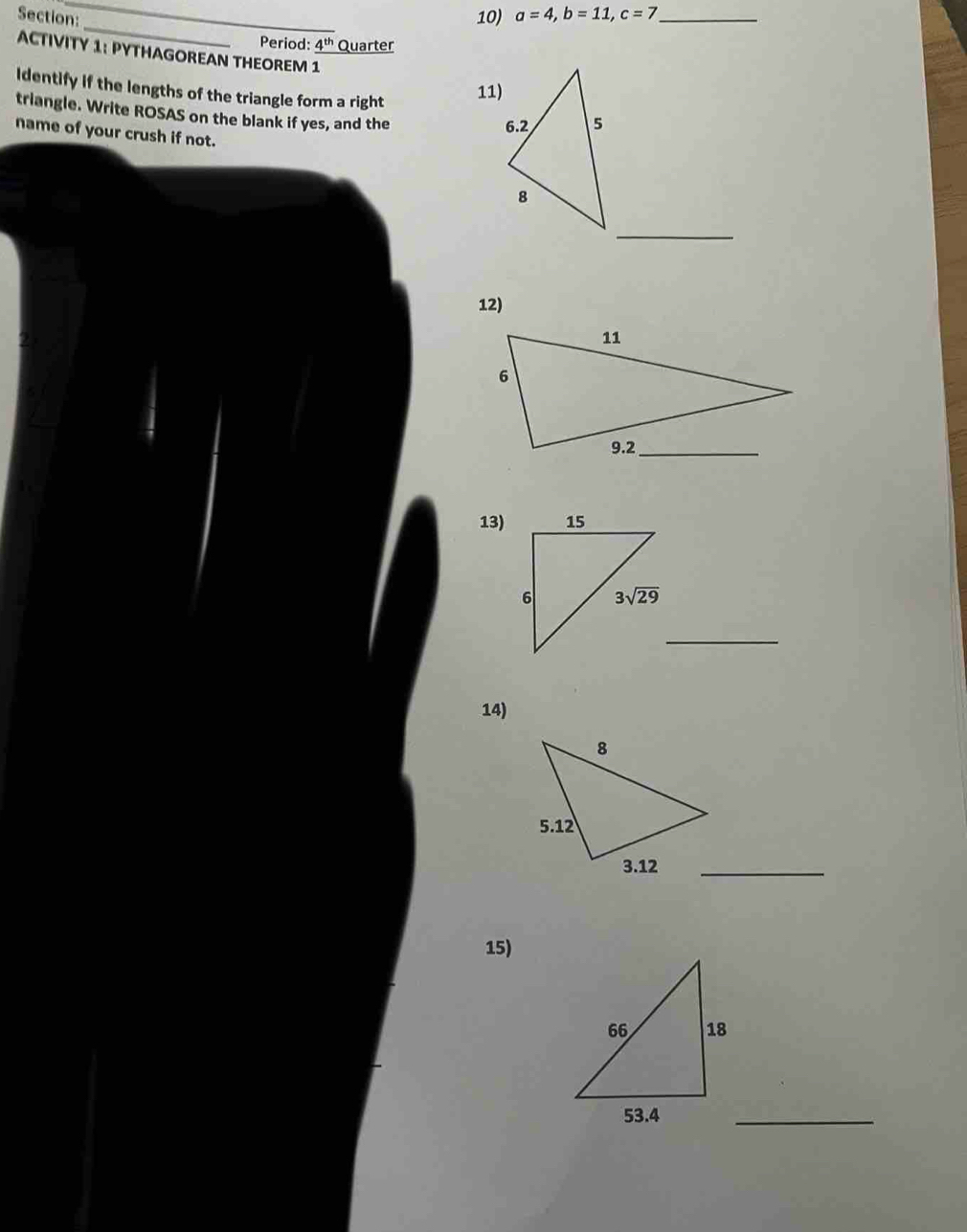 a=4,b=11,c=7 _
_
Period: 4^(th) Quarter
ACTIVITY 1: PYTHAGOREAN THEOREM 1
11)
Identify if the lengths of the triangle form a right 
triangle. Write ROSAS on the blank if yes, and the
name of your crush if not.
_
12)
13)
_
14)
15)
_