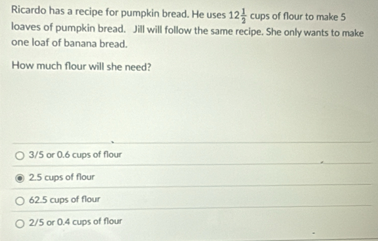 Ricardo has a recipe for pumpkin bread. He uses 12 1/2 cups of flour to make 5
loaves of pumpkin bread. Jill will follow the same recipe. She only wants to make
one loaf of banana bread.
How much flour will she need?
3/5 or 0.6 cups of flour
2.5 cups of flour
62.5 cups of flour
2/5 or 0.4 cups of flour