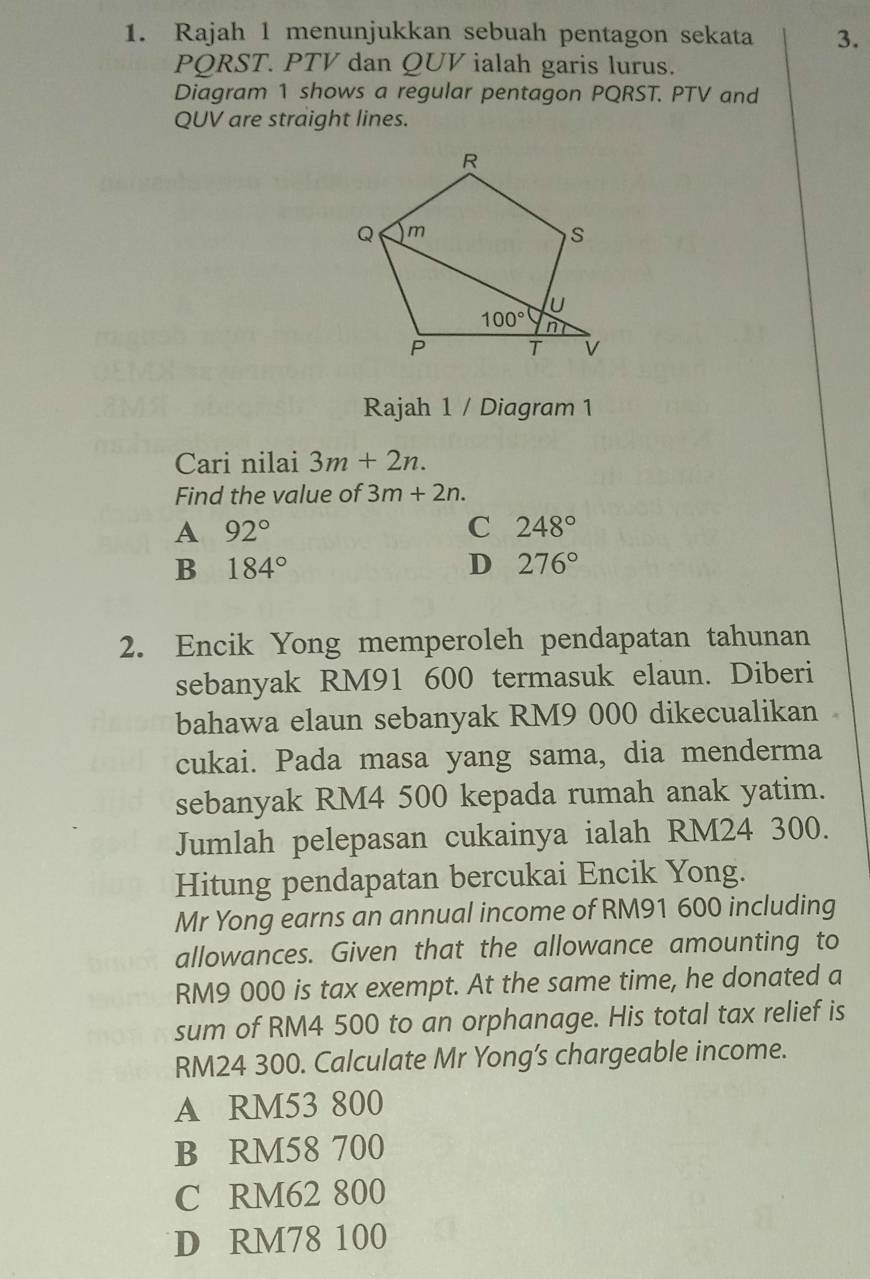 Rajah 1 menunjukkan sebuah pentagon sekata 3.
PQRST. PTV dan QUV ialah garis lurus.
Diagram 1 shows a regular pentagon PQRST. PTV and
QUV are straight lines.
Rajah 1 / Diagram 1
Cari nilai 3m+2n.
Find the value of 3m+2n.
A 92°
C 248°
B 184°
D 276°
2. Encik Yong memperoleh pendapatan tahunan
sebanyak RM91 600 termasuk elaun. Diberi
bahawa elaun sebanyak RM9 000 dikecualikan
cukai. Pada masa yang sama, dia menderma
sebanyak RM4 500 kepada rumah anak yatim.
Jumlah pelepasan cukainya ialah RM24 300.
Hitung pendapatan bercukai Encik Yong.
Mr Yong earns an annual income of RM91 600 including
allowances. Given that the allowance amounting to
RM9 000 is tax exempt. At the same time, he donated a
sum of RM4 500 to an orphanage. His total tax relief is
RM24 300. Calculate Mr Yong’s chargeable income.
A RM53 800
B RM58 700
C RM62 800
D RM78 100