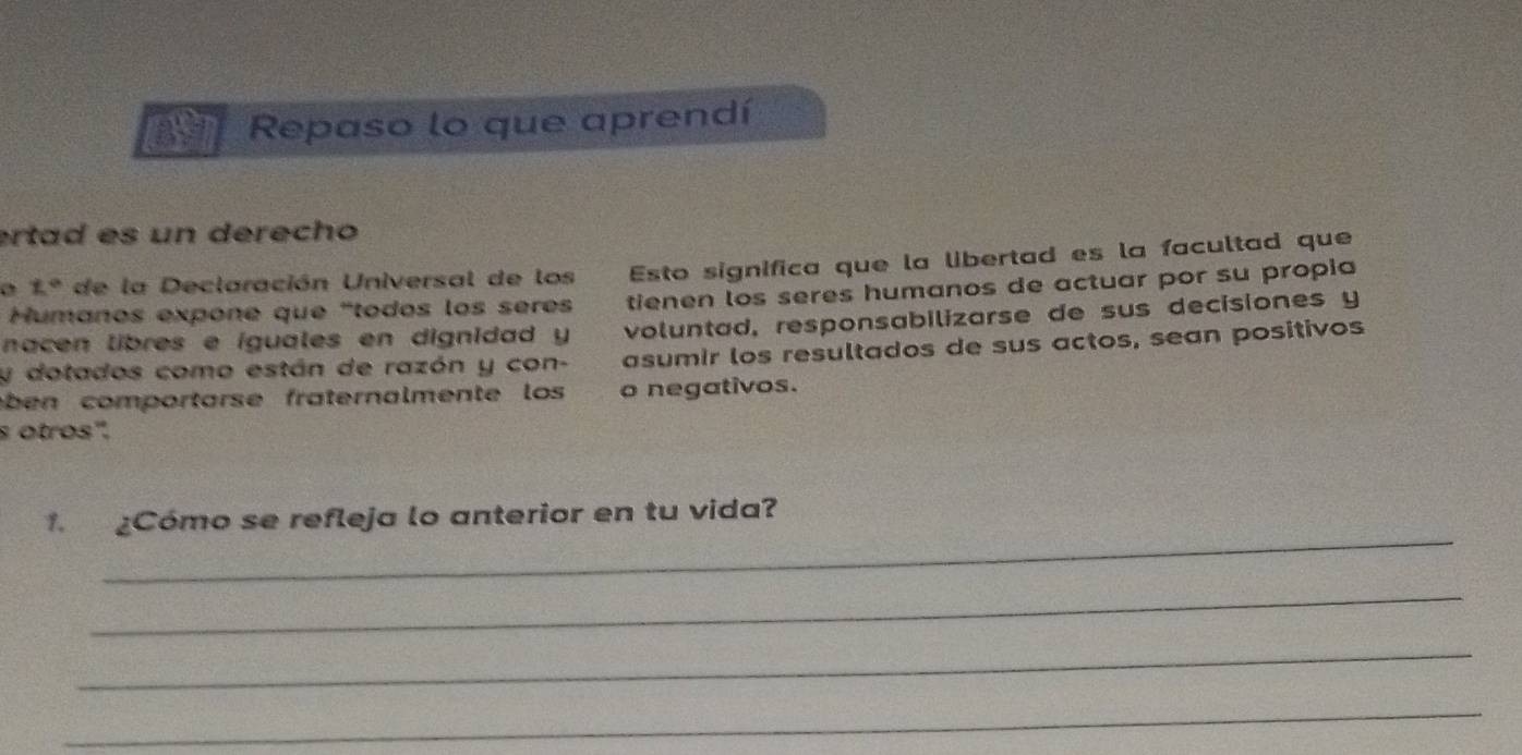 Repaso lo que aprendí 
ertad es un derecho
z° de la Declaración Universal de los Esto significa que la libertad es la facultad que 
Humanos expone que "todos los sères tienen los seres humanos de actuar por su propia 
nacen libres e íguales en dignidad y voluntad, responsabilizarse de sus decisiones y 
y dotados como están de razón y con- asumir los resultados de sus actos, sean positivos 
ben comportarse fraternalmente los o negativos. 
s otros'. 
_ 
Cómo se refleja lo anterior en tu vida? 
_ 
_ 
_