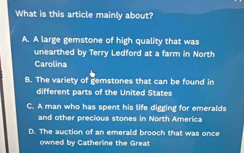 What is this article mainly about?
A. A large gemstone of high quality that was
unearthed by Terry Ledford at a farm in North
Carolina
B. The variety of gemstones that can be found in
different parts of the United States
C. A man who has spent his life digging for emeralds
and other precious stones in North America
D. The auction of an emerald brooch that was once
owned by Catherine the Great