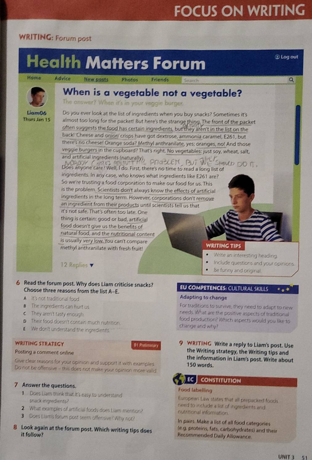 FOCUS ON WRITING
WRITING: Forum post
Health Matters Forum
⊥ Log out
Home Advice New posts Photos Friends Search
When is a vegetable not a vegetable?
The answer? When it's in your veggie burger.
Liam06 Do you ever look at the list of ingredients when you buy snacks? Sometimes it's
Thurs Jan 15 almost too long for the packet! But here's the strange thing. The front of the packet
often suggests the food has certain ingredients, but they aren't in the list on the
back!'Cheese and onion' crisps have got dextrose, ammonia caramel, E261, but
there's no cheese! Orange soda? Methyl anthranilate, yes; oranges, no! And those
veggie burgers in the cupboard? That's right. No vegetables: just soy, wheat, salt,
and artificial ingredients (naturally).
Does anyone care? Well, I do. First, there's no time to read a long list of
ingredients. In arly case, who knows what ingredients like E261 are?
So we're trusting a food corporation to make our food for us. This
is the problem. Scientists don't always know the effects of artificial
ingredients in the long term. However, corporations don't remove
an ingredient from their products until scientists tell us that
it's not safe. That's often too late. One
thing is certain: good or bad, artificia!
food doesn't give us the benefits of
natural food, and the nutritional content
is usually very low. You can't compare WRITING TIPS
methyl anthranilate with fresh fruit!
Write an interesting heading.
Include questions and your opinions.
12 Replies Be furny and original.
6 Read the forum post. Why does Liam criticise snacks? EU COMPETENCES: CULTURAL SKILLS *
Choose three reasons from the list A-E.
A It's not traditional food
Adapting to change
For traditions to survive, they need to adapt to new
B The ingrediets can hurt us reeds. What are the positive aspects of traditional
c They aren't tasty enough. food production? Which aspects would you like to
D Their food doesn't contain much nutrition change and why?
E We don't understand the ingredients
WRITING STRATEGY 9 WRITING Write a reply to Liam's post. Use
81 Preliminary
the Writing strategy, the Writing tips and
Posting a comment online the information in Liam's post. Write about
Give clear reasons for your opinion and support it with examples 150 words.
Do not be offensive - this does not make your opinion more vaild
ECCONSTITUTION
7 Answer the questions. Food labelling
1 Does Liam think that it's easy to understand European Law states that all prepacked foods
snack ingredients? need to include a list of ingredients and 
2 What examples of artificial foods does Liam mention? nutritional information.
3 Does Liam's forum post seem offensive? Why not? In pairs. Make a list of all food categories
(e.g. proteins, fats, carbohydrates) and their
8 Look again at the forum post. Which writing tips does Recommended Daily Allowance.
it follow?
UNIT 3 51