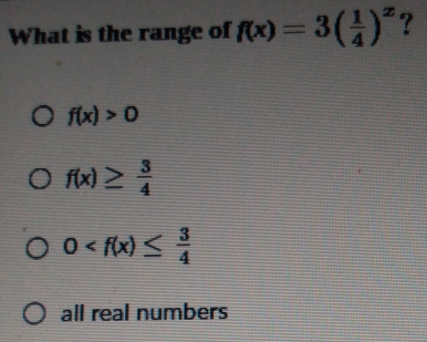 What is the range of f(x)=3( 1/4 )^x ?
f(x)>0
f(x)≥  3/4 
0
all real numbers