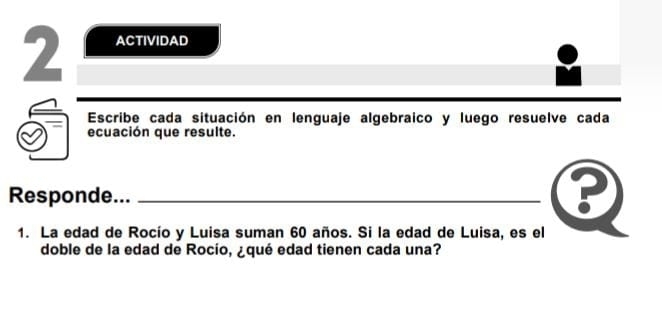 ACTIVIDAD 
Escribe cada situación en lenguaje algebraico y luego resuelve cada 
ecuación que resulte. 
Responde..._ 
1. La edad de Rocío y Luisa suman 60 años. Si la edad de Luisa, es el 
doble de la edad de Rocío, ¿qué edad tienen cada una?