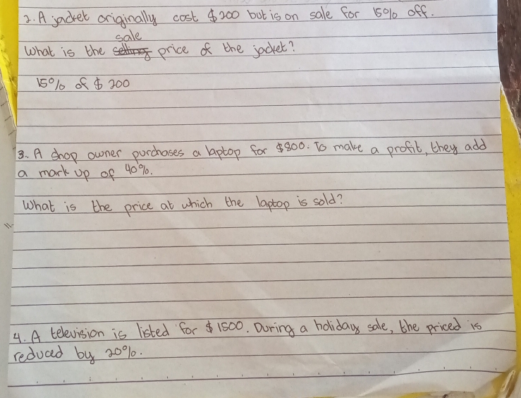 A jacket originally cost $200 bot is on sale for 50% off. 
sale 
What is the price of the jacket?
15010 of $ 300
3. A shop owner purchases a laptop for 800. To make a profit, they add 
a mark up of 40%. 
What is the price at which the laptop is sold? 
4. A television is listed for $ 1500. During a holiday sale, the priced is 
reduced by 20%.