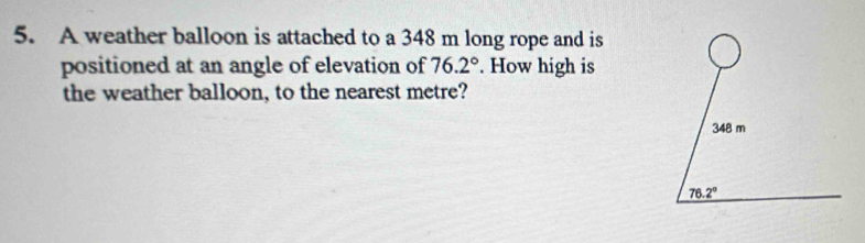 A weather balloon is attached to a 348 m long rope and is
positioned at an angle of elevation of 76.2°. How high is
the weather balloon, to the nearest metre?