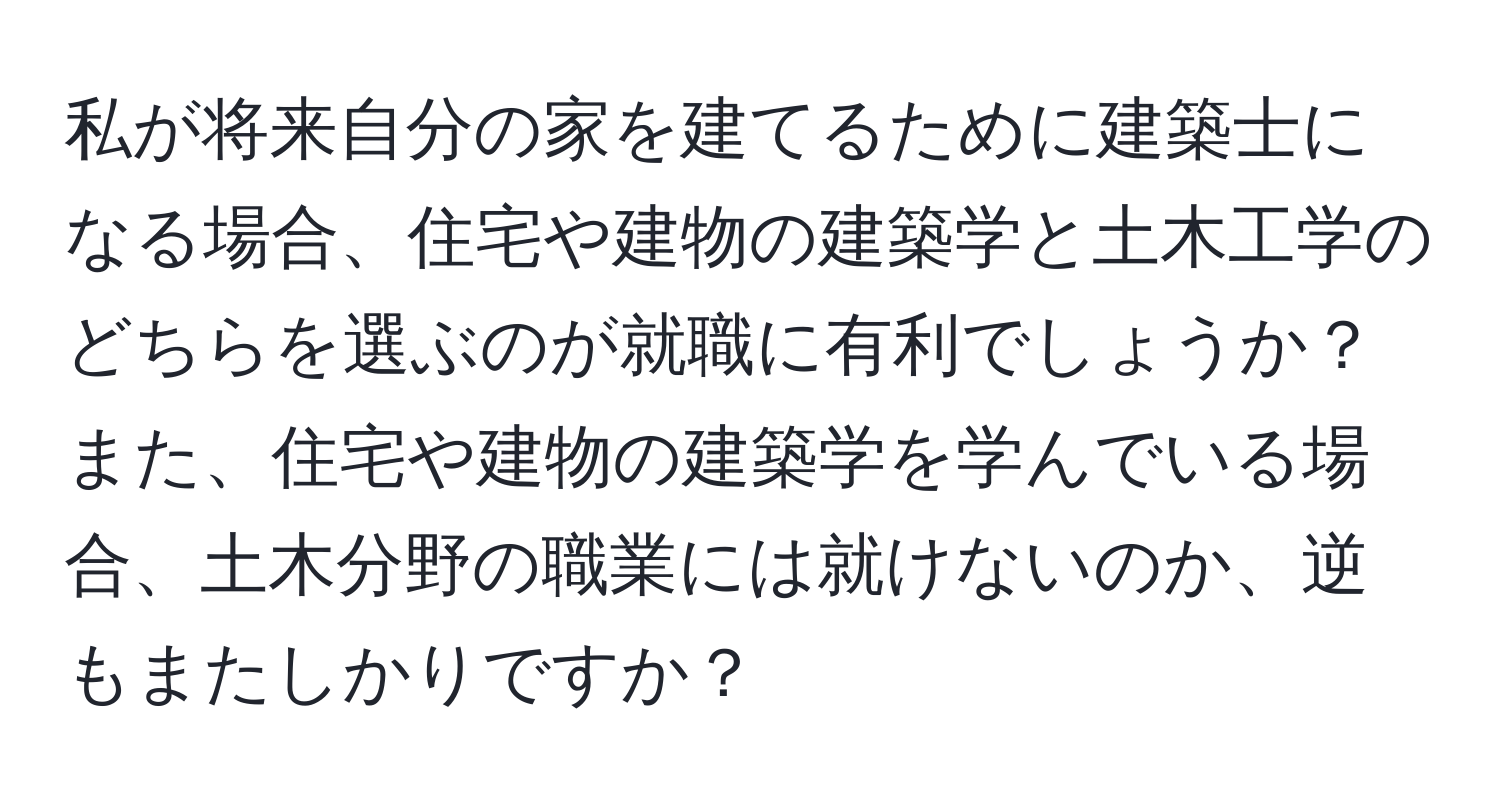 私が将来自分の家を建てるために建築士になる場合、住宅や建物の建築学と土木工学のどちらを選ぶのが就職に有利でしょうか？また、住宅や建物の建築学を学んでいる場合、土木分野の職業には就けないのか、逆もまたしかりですか？