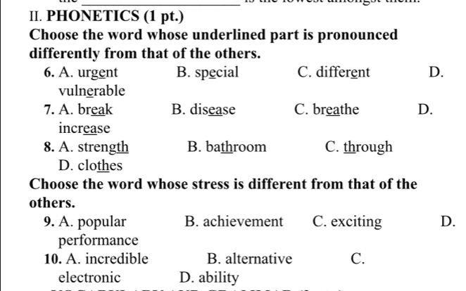 PHONETICS (1 pt.)
Choose the word whose underlined part is pronounced
differently from that of the others.
6. A. urgent B. special C. different D.
vulnerable
7. A. break B. disease C. breathe D.
increase
8. A. strength B. bathroom C. through
D. clothes
Choose the word whose stress is different from that of the
others.
9. A. popular B. achievement C. exciting D.
performance
10. A. incredible B. alternative C.
electronic D. ability