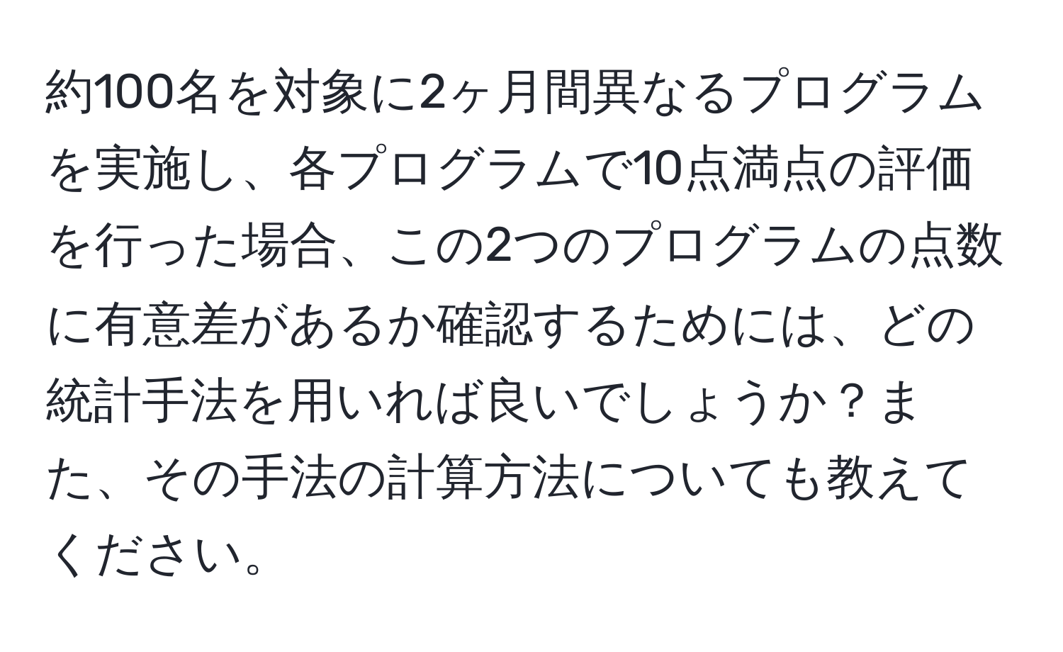 約100名を対象に2ヶ月間異なるプログラムを実施し、各プログラムで10点満点の評価を行った場合、この2つのプログラムの点数に有意差があるか確認するためには、どの統計手法を用いれば良いでしょうか？また、その手法の計算方法についても教えてください。