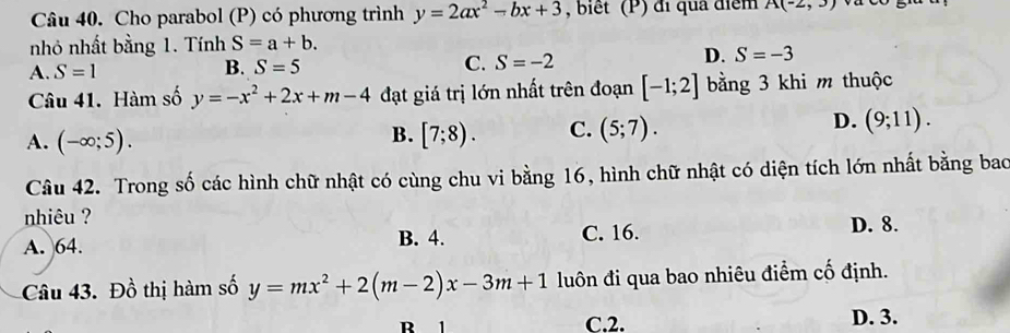 Cho parabol (P) có phương trình y=2ax^2-bx+3 , biết (P) đi quả điểm A(-2,3)
nhỏ nhất bằng 1. Tính S=a+b.
A. S=1 B. S=5 C. S=-2 D. S=-3
Câu 41. Hàm số y=-x^2+2x+m-4 đạt giá trị lớn nhất trên đoạn [-1;2] bằng 3 khi m thuộc
A. (-∈fty ;5). [7;8). C. (5;7). (9;11). 
B.
D.
Câu 42. Trong số các hình chữ nhật có cùng chu vi bằng 16, hình chữ nhật có diện tích lớn nhất bằng bao
nhiêu ?
A. 64. B. 4. C. 16. D. 8.
Câu 43. Đồ thị hàm số y=mx^2+2(m-2)x-3m+1 luôn đi qua bao nhiêu điểm cố định.
C. 2. D. 3.