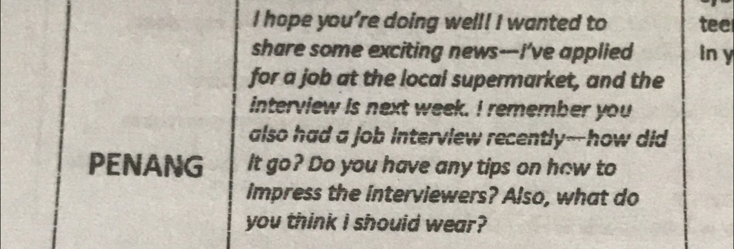 hope you’re doing well! I wanted to tee 
share some exciting news---I've applied In y
for a job at the local supermarket, and the 
interview is next week. I remember you 
also had a job interview recently--how did 
PENANG It go? Do you have any tips on how to 
impress the interviewers? Also, what do 
you think I should wear?