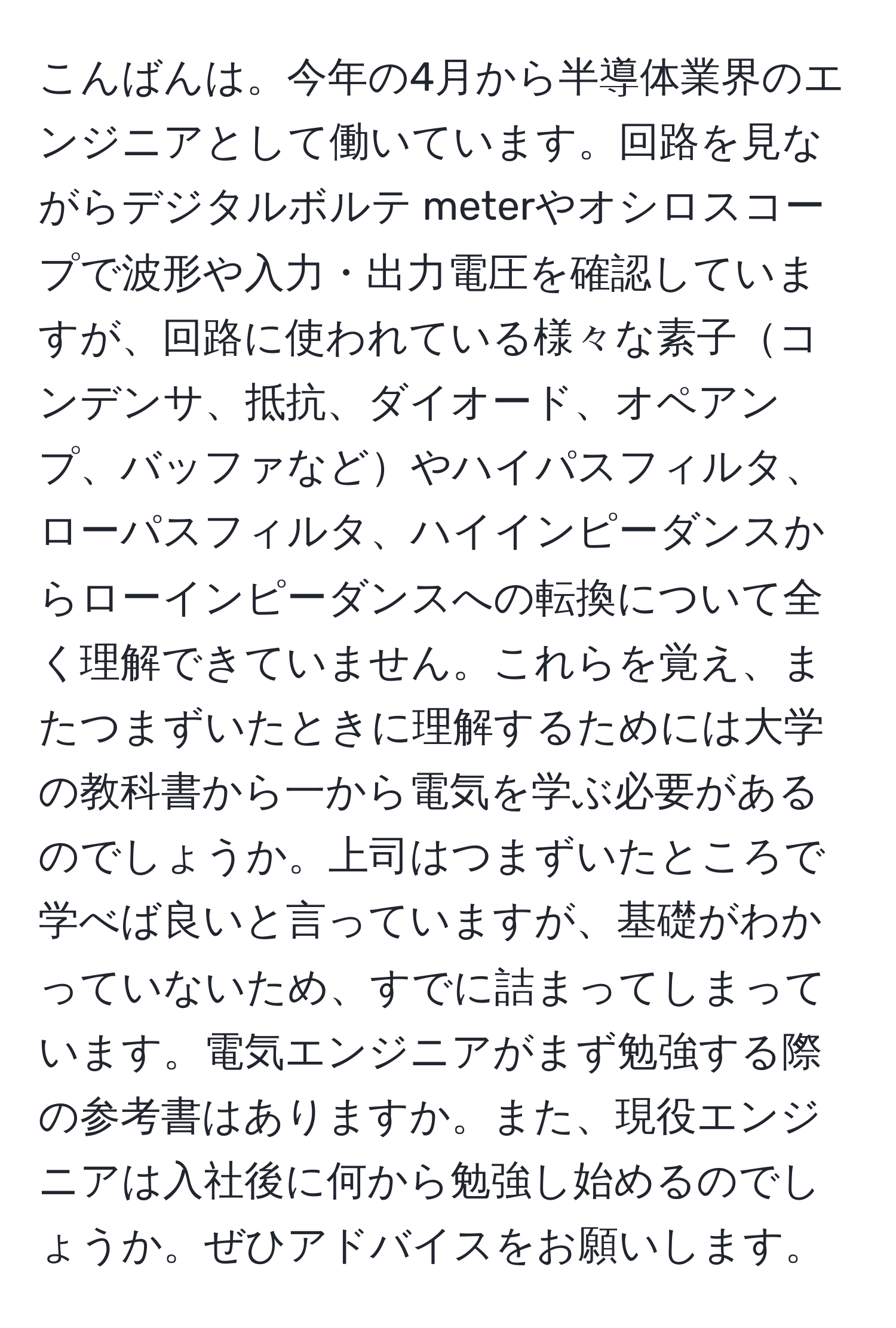 こんばんは。今年の4月から半導体業界のエンジニアとして働いています。回路を見ながらデジタルボルテ meterやオシロスコープで波形や入力・出力電圧を確認していますが、回路に使われている様々な素子コンデンサ、抵抗、ダイオード、オペアンプ、バッファなどやハイパスフィルタ、ローパスフィルタ、ハイインピーダンスからローインピーダンスへの転換について全く理解できていません。これらを覚え、またつまずいたときに理解するためには大学の教科書から一から電気を学ぶ必要があるのでしょうか。上司はつまずいたところで学べば良いと言っていますが、基礎がわかっていないため、すでに詰まってしまっています。電気エンジニアがまず勉強する際の参考書はありますか。また、現役エンジニアは入社後に何から勉強し始めるのでしょうか。ぜひアドバイスをお願いします。