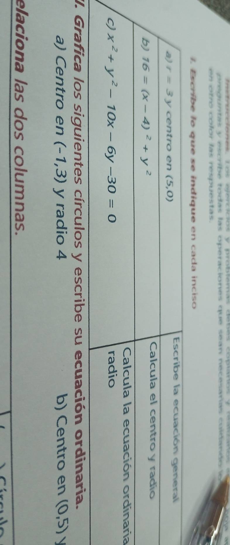 preguntas y escribe todas las operaciones que sean necesarias cuídando lo 
en otro color las respuestas.
I. Escribe lo que se indique en cada inciso
a
II. Grafica los siguientes círculos y escribe su ecuación ordinaria.
a) Centro en (-1,3) y radio 4 b) Centro en (0,5) 、 
elaciona las dos columnas.