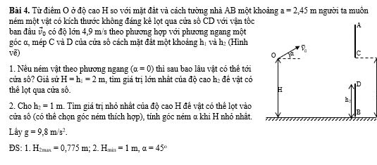 Từ điểm O ở độ cao H so với mặt đất và cách tường nhà AB một khoảng a=2,45m
mém một vật có kích thước không đáng kê lọt qua cửa số CD với vận tốc người ta muôn
ban đầu vộ có độ lớn 4,9 m/s theo phương hợp với phương ngang một
góc α, mép C và D của cửa số cách mặt đất một khoảng hị và h₂ (Hình
vẽ) 
1. Nêu ném vật theo phương ngang (alpha =0) thì sau bao lâu vật có thể tới
cửa số? Giả sử H=h_1=2m 1, tim giá trị lớn nhất của độ cao h, đề vật có
thể lọt qua cửa số. 
2. Cho h_2=1m. Tim giá trị nhỏ nhất của độ cao H đề vật có thể lọt vào
cửa số (có thể chọn góc ném thích hợp), tính góc ném α khi H nhỏ nhất.
Lây g=9,8m/s^2.
DS: 1.H_2max=0,775m;2.H_min=1m,alpha =45°