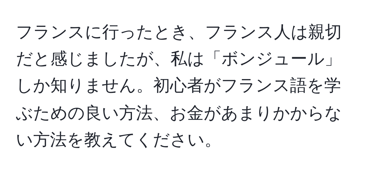 フランスに行ったとき、フランス人は親切だと感じましたが、私は「ボンジュール」しか知りません。初心者がフランス語を学ぶための良い方法、お金があまりかからない方法を教えてください。