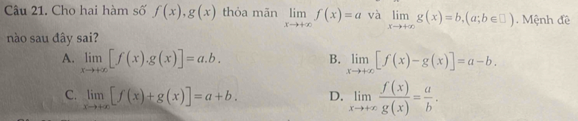 Cho hai hàm số f(x), g(x) thỏa mãn limlimits _xto +∈fty f(x)=a và limlimits _xto +∈fty g(x)=b,(a;b∈ □ ). Mệnh đề
nào sau đây sai?
B.
A. limlimits _xto +∈fty [f(x).g(x)]=a.b. limlimits _xto +∈fty [f(x)-g(x)]=a-b.
C. limlimits _xto +∈fty [f(x)+g(x)]=a+b.
D. limlimits _xto +∈fty  f(x)/g(x) = a/b .