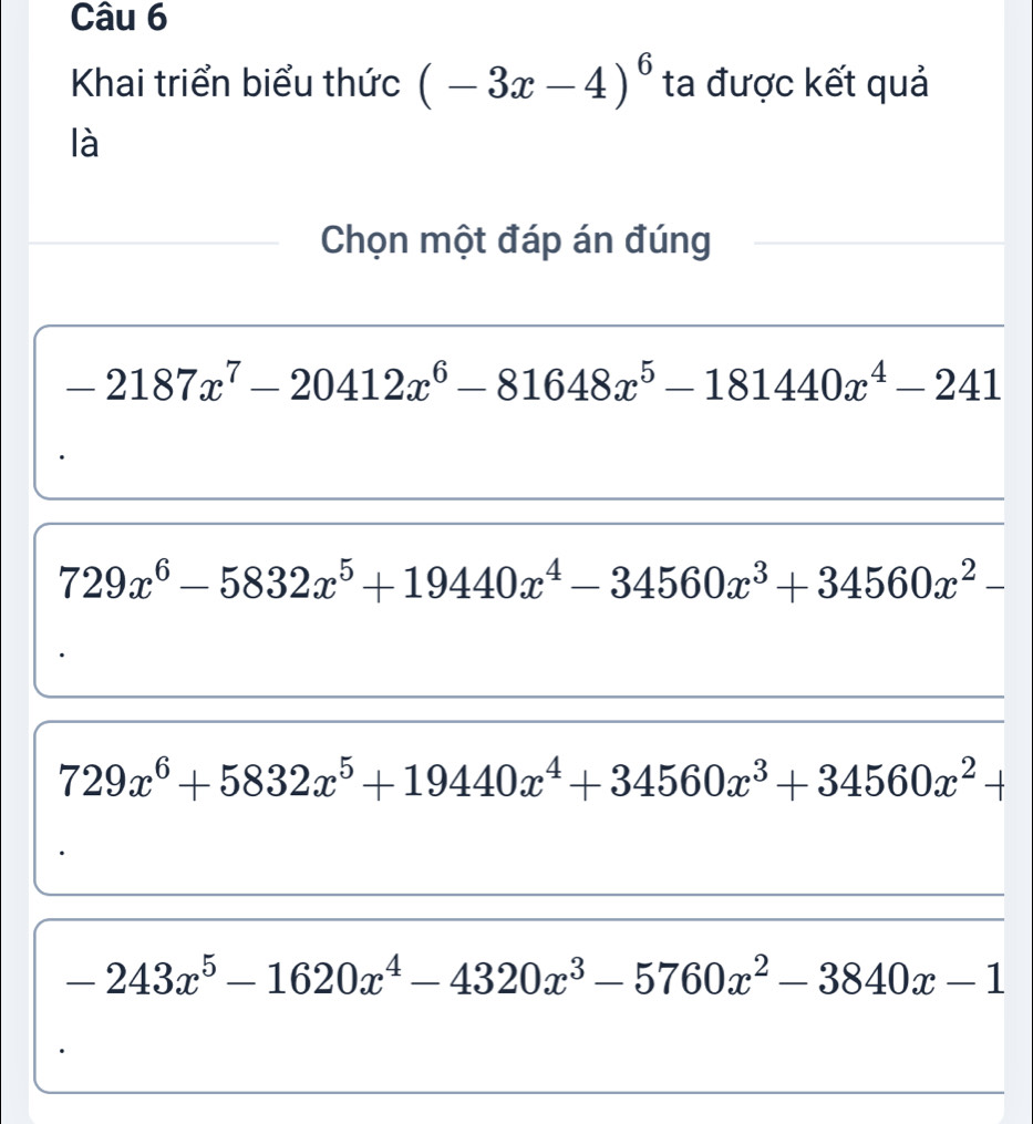 Khai triển biểu thức (-3x-4)^6 ta được kết quả
là
Chọn một đáp án đúng
-2187x^7-20412x^6-81648x^5-181440x^4-241
729x^6-5832x^5+19440x^4-34560x^3+34560x^2-
729x^6+5832x^5+19440x^4+34560x^3+34560x^2+
-243x^5-1620x^4-4320x^3-5760x^2-3840x-1