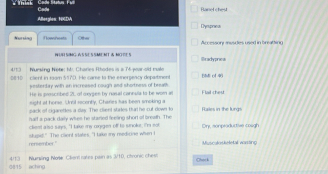 ' Thinh: Code Status: Full 
Code Barrel chest 
Allergies: NKDA 
Dyspnea 
Nursing Flowsheets Other Accessory muscles used in breathing 
NURSING ASSESSMENT & NOTES Bradypnea 
4/13 Nursing Note: Mr. Charles Rhodes is a 74-year-old male 
0810 client in room 517D. He came to the emergency department BMI of 46
yesterday with an increased cough and shortness of breath. 
He is prescribed 2L of oxygen by nasal cannula to be worn at Flail chest 
night at home. Until recently, Charles has been smoking a 
pack of cigarettes a day. The client states that he cut down to Rales in the lungs 
half a pack daily when he started feeling short of breath. The 
client also says, "I take my oxygen off to smoke; I'm not Dry, nonproductive cough 
stupid." The client states, "I take my medicine when I 
remember." Musculoskeletal wasting
4/13 Nursing Note: Client rates pain as 3/10, chronic chest Check 
0815 aching