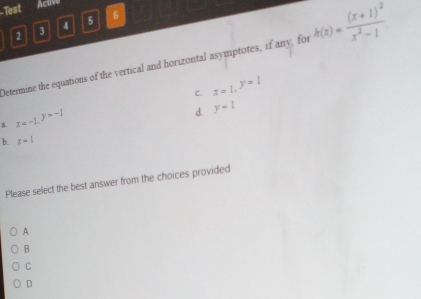 Test Actve
2 3 4 5 6
Detenmine the equations of the vertical and horizontal asymptotes, if any, for h(x)=frac (x+1)^2x^2-1
C. x=1, ^y=1
a x=-1, y=-1
d. y=1
b. x-1
Please select the best answer from the choices provided
A
B
C
D