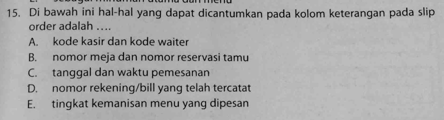 Di bawah ini hal-hal yang dapat dicantumkan pada kolom keterangan pada slip
order adalah ...
A. kode kasir dan kode waiter
B. nomor meja dan nomor reservasi tamu
C. tanggal dan waktu pemesanan
D. nomor rekening/bill yang telah tercatat
E. tingkat kemanisan menu yang dipesan