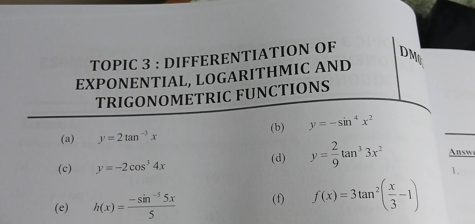 TOPIC 3 : DIFFERENTIATION OF 
DM 
EXPONENTIAL, LOGARITHMIC AND 
TRIGONOMETRIC FUNCTIONS 
(b) y=-sin^4x^2
(a) y=2tan^(-3)x
(c) y=-2cos^34x
(d) y= 2/9 tan^33x^2 nsw 
1. 
(e) h(x)= (-sin^(-5)5x)/5 
(f) f(x)=3tan^2( x/3 -1)