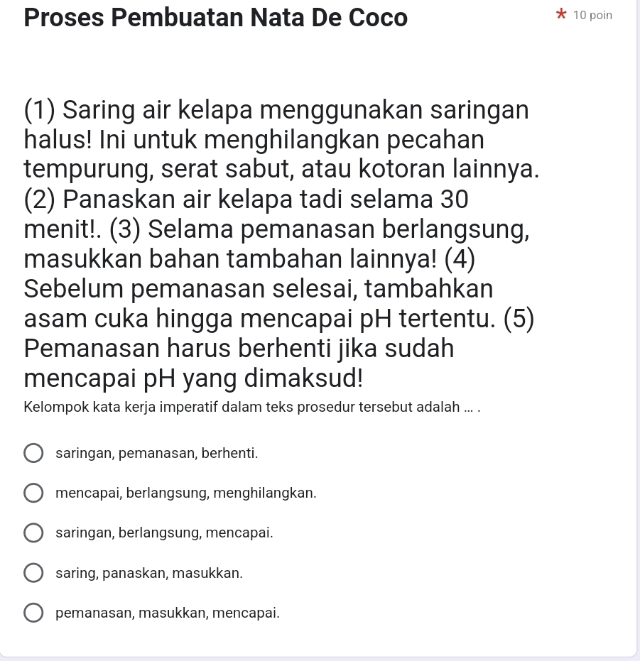 Proses Pembuatan Nata De Coco 10 poin
(1) Saring air kelapa menggunakan saringan
halus! Ini untuk menghilangkan pecahan
tempurung, serat sabut, atau kotoran lainnya.
(2) Panaskan air kelapa tadi selama 30
menit!. (3) Selama pemanasan berlangsung,
masukkan bahan tambahan lainnya! (4)
Sebelum pemanasan selesai, tambahkan
asam cuka hingga mencapai pH tertentu. (5)
Pemanasan harus berhenti jika sudah
mencapai pH yang dimaksud!
Kelompok kata kerja imperatif dalam teks prosedur tersebut adalah ... .
saringan, pemanasan, berhenti.
mencapai, berlangsung, menghilangkan.
saringan, berlangsung, mencapai.
saring, panaskan, masukkan.
pemanasan, masukkan, mencapai.