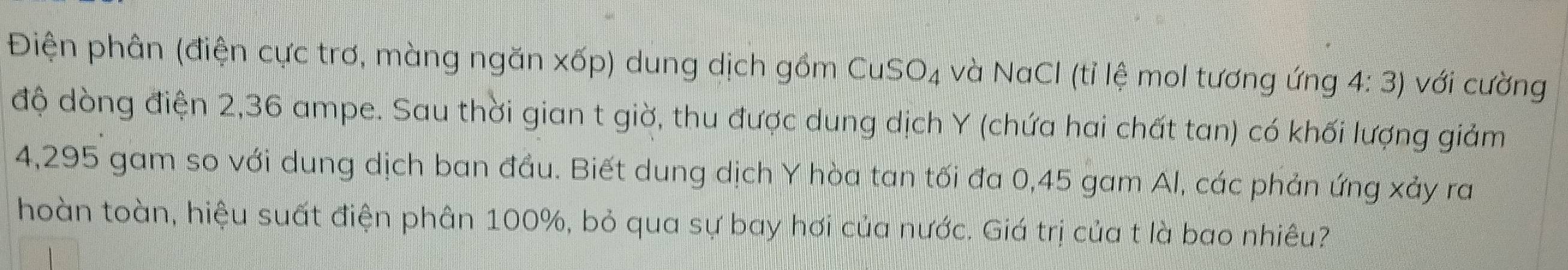 Điện phân (điện cực trơ, màng ngăn xốp) dung dịch gồm Cu: SO_4 và NaCl (tỉ lệ mol tương ứng 4: 3) với cường 
độ dòng điện 2, 36 ampe. Sau thời gian t giờ, thu được dung dịch Y (chứa hai chất tan) có khối lượng giảm
4,295 gam so với dung dịch ban đầu. Biết dung dịch Y hòa tan tối đa 0,45 gam Al, các phản ứng xảy ra 
hoàn toàn, hiệu suất điện phân 100%, bỏ qua sự bay hơi của nước. Giá trị của t là bao nhiêu?