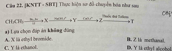 [KNTT - SBT] Thực hiện sơ đồ chuyền hóa như sau
Thuốc thử Tollens
CH_3CH_3xrightarrow Br_2.hvXto Yxrightarrow NaOH.t°Y CuO, t^0 Z T
a) Lựa chọn đáp án không đúng
A. X là ethyl bromide. B. Z là methanal.
C. Y là ethanol. D. Y là ethyl alcohol