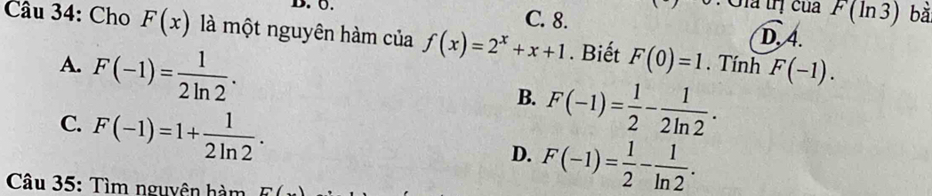 0.
C. 8.
Gia lị của F(ln 3) bt
D, 4.
Câu 34: Cho F(x) là một nguyên hàm của f(x)=2^x+x+1. Biết F(0)=1. Tính F(-1).
A. F(-1)= 1/2ln 2 .
B. F(-1)= 1/2 - 1/2ln 2 .
C. F(-1)=1+ 1/2ln 2 .
D. F(-1)= 1/2 - 1/ln 2 . 
Câu 35: Tìm nguyên hàm E